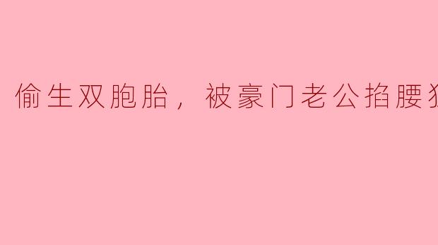 "听说你当年偷偷生下我的双胞胎？"男人将她抵在墙角，指尖摩挲她发颤的腰窝，"现在还敢带着孩子躲我，嗯？"