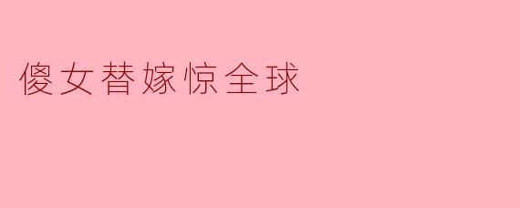《傻女替嫁惊全球》是一部怎样的作品?主要讲述了什么故事?