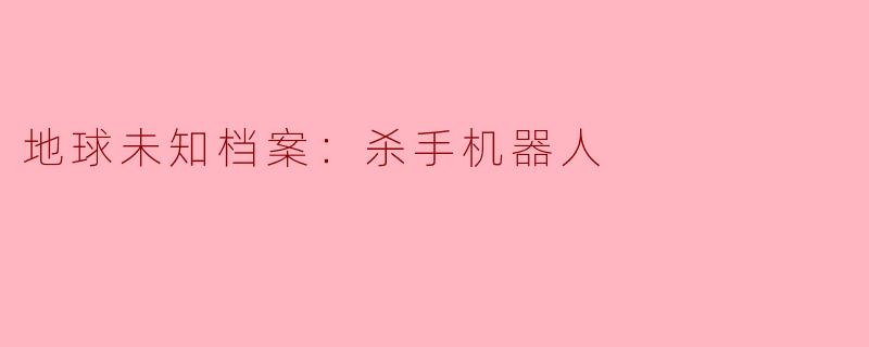 《地球未知档案：杀手机器人——人类文明的隐形威胁还是未来战争的必然产物？》