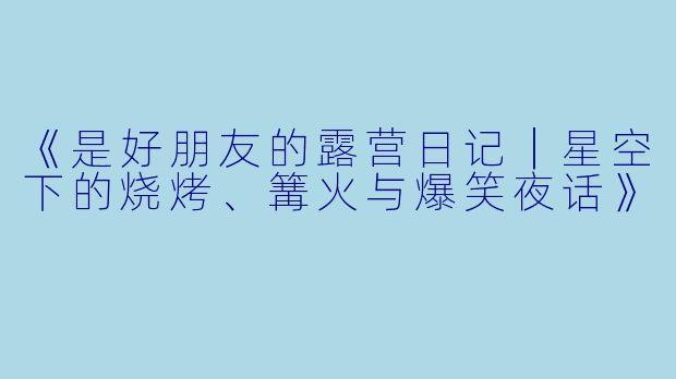 《是好朋友的露营日记｜星空下的烧烤、篝火与爆笑夜话》