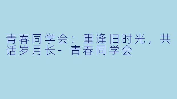 青春同学会：重逢旧时光，共话岁月长-青春同学会