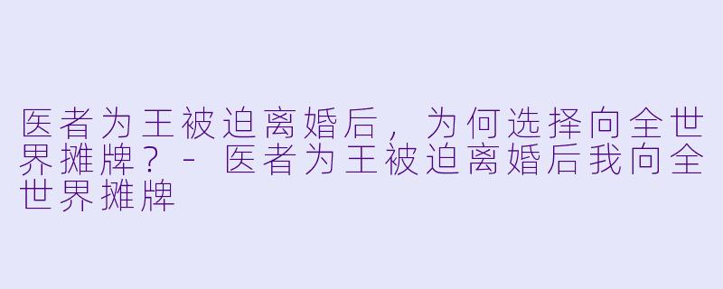医者为王被迫离婚后，为何选择向全世界摊牌？-医者为王被迫离婚后我向全世界摊牌