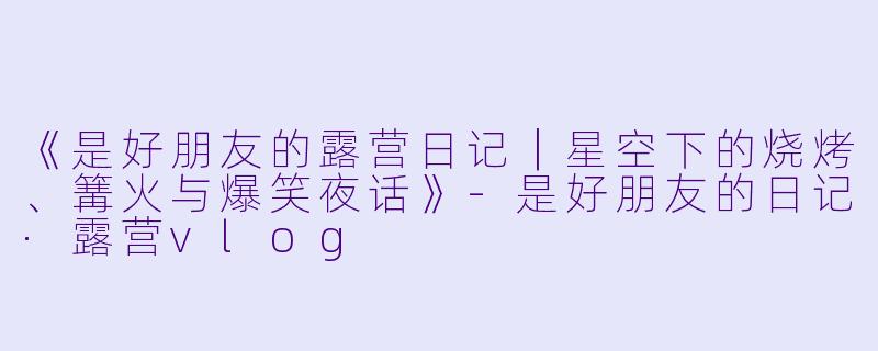 《是好朋友的露营日记｜星空下的烧烤、篝火与爆笑夜话》-是好朋友的日记·露营vlog