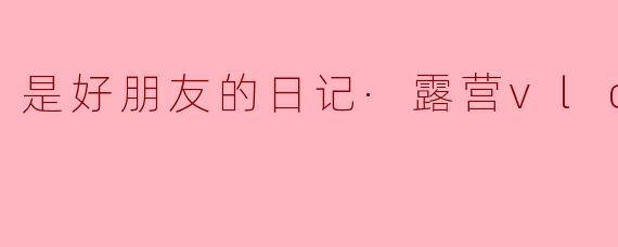 是好朋友的日记·露营vlog