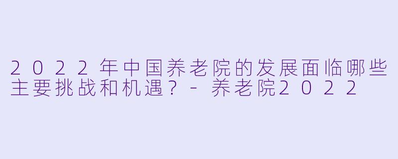 2022年中国养老院的发展面临哪些主要挑战和机遇？-养老院2022