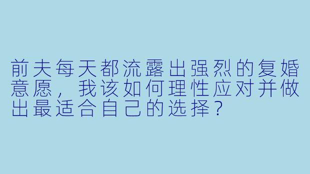 前夫每天都流露出强烈的复婚意愿，我该如何理性应对并做出最适合自己的选择？