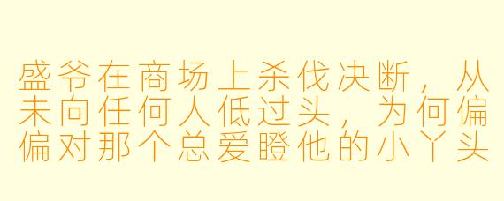 盛爷在商场上杀伐决断，从未向任何人低过头，为何偏偏对那个总爱瞪他的小丫头服了软？