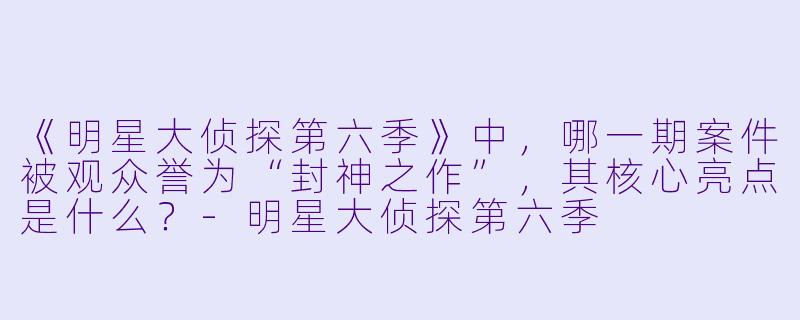 《明星大侦探第六季》中，哪一期案件被观众誉为“封神之作”，其核心亮点是什么？