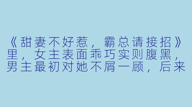 《甜妻不好惹，霸总请接招》里，女主表面乖巧实则腹黑，男主最初对她不屑一顾，后来是如何一步步沦陷的？