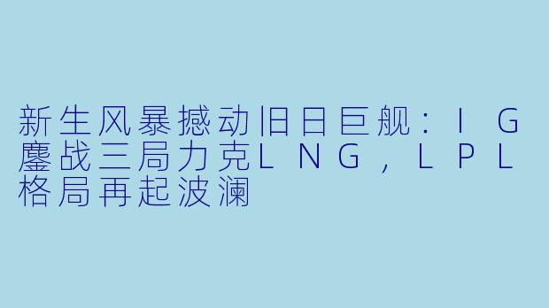 新生风暴撼动旧日巨舰：IG鏖战三局力克LNG，LPL格局再起波澜
