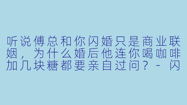 听说傅总和你闪婚只是商业联姻，为什么婚后他连你喝咖啡加几块糖都要亲自过问？-闪婚后，傅总将我宠翻天