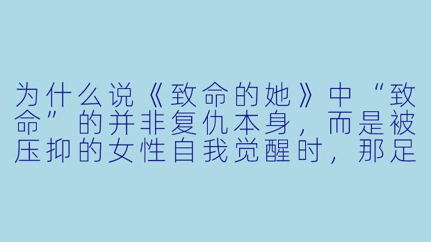 为什么说《致命的她》中“致命”的并非复仇本身，而是被压抑的女性自我觉醒时，那足以焚毁旧日世界的平静火焰？-致命的她