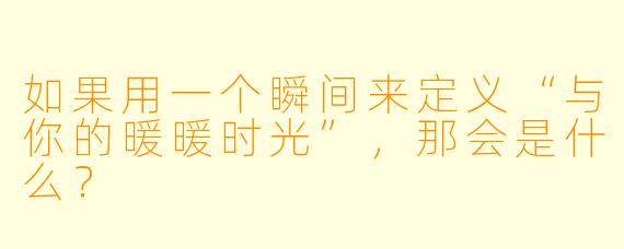 如果用一个瞬间来定义“与你的暖暖时光”，那会是什么？