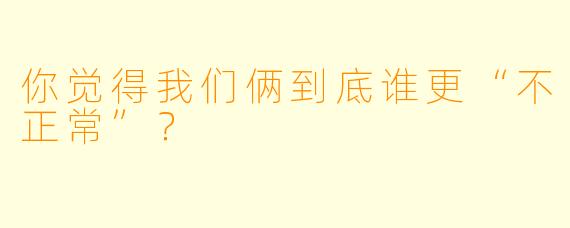 你觉得我们俩到底谁更“不正常”？