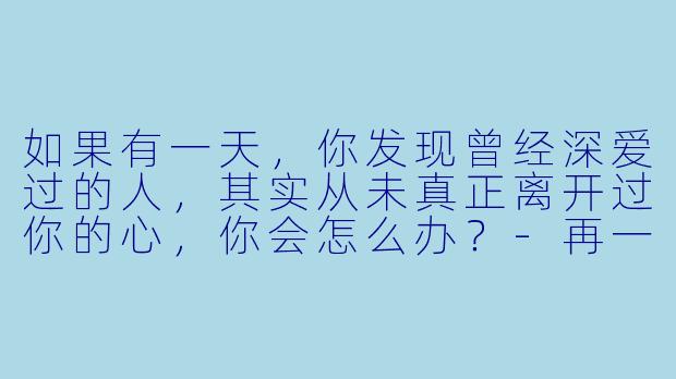 如果有一天，你发现曾经深爱过的人，其实从未真正离开过你的心，你会怎么办？-再一次爱上你