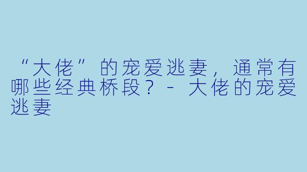 “大佬”的宠爱逃妻,通常有哪些经典桥段?-大佬的宠爱逃妻