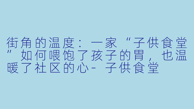 街角的温度:一家“子供食堂”如何喂饱了孩子的胃,也温暖了社区的心-子供食堂