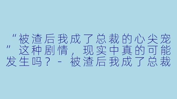 “被渣后我成了总裁的心尖宠”这种剧情，现实中真的可能发生吗？-被渣后我成了总裁的心尖宠