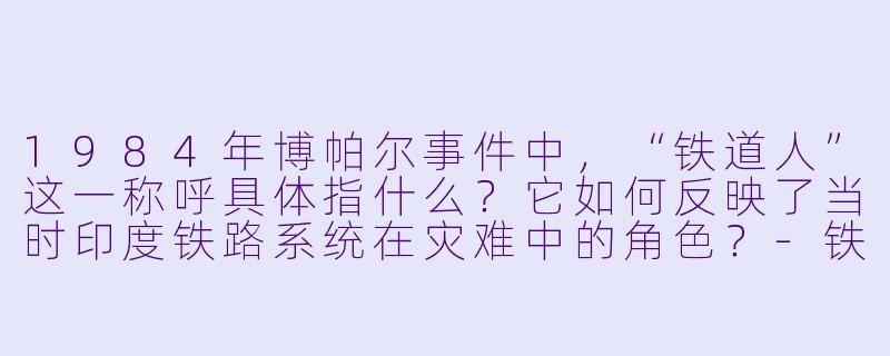 1984年博帕尔事件中,“铁道人”这一称呼具体指什么?它如何反映了当时印度铁路系统在灾难中的角X ?-铁道人:1984博帕尔事件