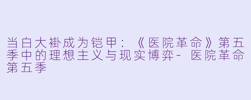 当白大褂成为铠甲:《医院革命》第五季中的理想主义与现实博弈-医院革命第五季