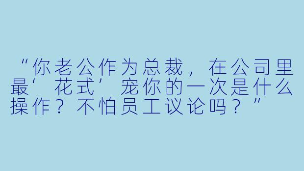 “你老公作为总裁，在公司里最‘花式’宠你的一次是什么操作？不怕员工议论吗？”
